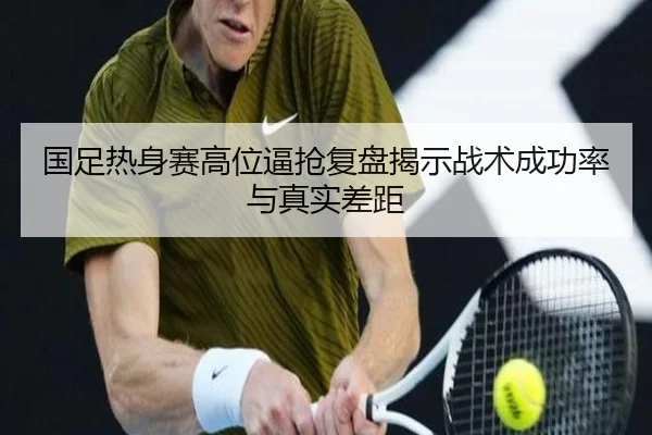 国足热身赛高位逼抢复盘揭示战术成功率与真实差距